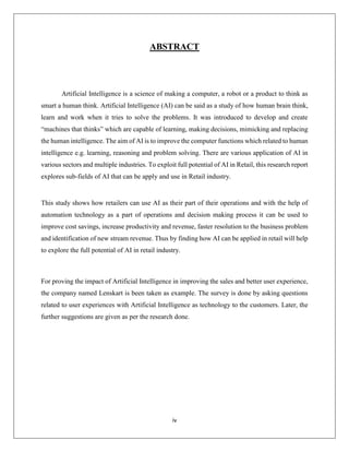 iv
ABSTRACT
Artificial Intelligence is a science of making a computer, a robot or a product to think as
smart a human think. Artificial Intelligence (AI) can be said as a study of how human brain think,
learn and work when it tries to solve the problems. It was introduced to develop and create
“machines that thinks” which are capable of learning, making decisions, mimicking and replacing
the human intelligence. The aim of AI is to improve the computer functions which related to human
intelligence e.g. learning, reasoning and problem solving. There are various application of AI in
various sectors and multiple industries. To exploit full potential of AI in Retail, this research report
explores sub-fields of AI that can be apply and use in Retail industry.
This study shows how retailers can use AI as their part of their operations and with the help of
automation technology as a part of operations and decision making process it can be used to
improve cost savings, increase productivity and revenue, faster resolution to the business problem
and identification of new stream revenue. Thus by finding how AI can be applied in retail will help
to explore the full potential of AI in retail industry.
For proving the impact of Artificial Intelligence in improving the sales and better user experience,
the company named Lenskart is been taken as example. The survey is done by asking questions
related to user experiences with Artificial Intelligence as technology to the customers. Later, the
further suggestions are given as per the research done.
 