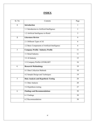 vi
INDEX
Sr. No Contents Page
1 Introduction 1
1.1 Introduction to Artificial Intelligence 1
1.2 Artificial Intelligence in Retail 3
2 Literature Review 6
2.1 Different Types of AI 6
2.2 Basic Components of Artificial Intelligence 6
3 Company Profile / Industry Profile 11
3.1 Retail Industry 11
3.2 AI Industry 15
3.3 Company Profile-LENSKART 16
4. Research Methodology 18
4.1 Data Collection Methods 18
4.2 Sample Design and Techniques 19
5 Data Analysis and Hypothesis Testing 20
5.1 Data Analysis 20
5.2 Hypothesis testing 27
6 Findings and Recommendations 30
6.1 Findings 30
6.2 Recommendations 30
 