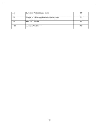viii
5.7 LoweBot Autonomous Robot 34
5.8 Usage of AI in Supply Chain Management 35
5.9 GWYN Chatbot 37
5.10 Amazon Go Store 38
 