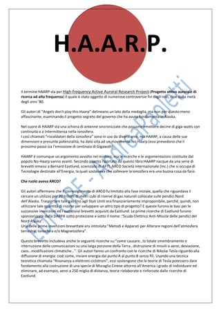 H.A.A.R.P.
Il termine HAARP sta per High-frequency Active Auroral Research Project (Progetto attivo aurorale di
ricerca ad alta frequenza) il quale è stato oggetto di numerose controversie fin dagli inizi, cioè dalla metà
degli anni ’80.

Gli autori di “Angels don’t play this Haarp” delineano un lato della medaglia, ma non per questo meno
affascinante, esaminando il progetto segreto del governo che ha avuto fondamenta in Alaska.

Nel cuore di HAARP sta una schiera di antenne sincronizzate che possono emettere decine di giga-watts con
continuità o a intermittenza nella ionosfera.
I così chiamati “riscaldatori della ionosfera” sono in uso da diversi anni, ma HAARP, a causa delle sue
dimensioni e presunte potenzialità, ha dato vita ad un movimento No-Haarp (essi prevedono che il
prossimo passo sia l’emissione di centinaia di Gigawatt).

HAARP è comunque un argomento avvolto nel mistero, ma le ricerche e le argomentazioni costituite dal
popolo No-Haarp vanno avanti. Secondo quanto riportato da questo libro HAARP nacque da una serie di
brevetti emessi a Bernard Eastlund, scienziato di APTI, ARCO Società internazionale (Inc.) che si occupa di
Tecnologie destinate all’Energia, la quali sosteneva che sollevare la ionosfera era una buona cosa da farsi.

Che ruolo aveva ARCO?

Gli autori affermano che il coinvolgimento di ARCO fu limitato alla fase iniziale, quella che riguardava il
cercare un utilizzo per 20 trilioni di metri cubi di riserve di gas naturali collocate sulle pendici Nord
dell’Alaska. Trasportare tale gas fino agli Stati Uniti era finanziariamente improponibile, perché, quindi, non
utilizzare tale quantità di risorse per sviluppare un altro tipo di progetto? E queste furono le basi per le
successive invenzioni ed i successivi brevetti acquisiti da Eastlund. Le prime ricerche di Eastlund furono
sponsorizzate dalla DARPA sotto protezione e sotto il nome: “Scudo Elettrico Anti-Missile delle pendici del
Nord Alaska”.
Una delle prime invenzioni brevettate era intitolata:”Metodi e Apparati per Alterare regioni dell’atmosfera
terrestre, Ionosfera e/o Magnetosfera”.

Questo brevetto includeva anche le seguenti ricerche su:”come causare…lo totale smembramento e
interruzione delle comunicazioni su una larga porzione della Terra…distruzione di missili o aerei, deviazione,
caos…modificazioni climatiche…”. Gli autori fanno un confronto con le ricerche di Nikolai Tesla riguardo alla
diffusione di energia: cioè come, inviare energia dal punto A al punto B senza fili. Usando una tecnica
teoretica chiamata “Risonanza a elettroni ciclotroni”, essi sostengono che le teorie di Tesla potessero dare
fondamento alla costruzione di una specie di Muraglia Cinese attorno all’America i grado di individuare ed
eliminare, ad esempio, aerei a 250 miglia di distanza, teorie rielaborate e rinforzate dalle ricerche di
Eastlund.
 