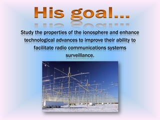 Study the properties of the ionosphere and enhance technological advances to improve their ability to facilitate radio communications systems surveillance. Hisgoal...