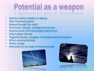 Destroy enemy missiles or objects Alter Communications Browse through the earth Find tanks missiles, underground tunnels Communicate with submerged submarines Affect global climate Triggering floods, droughts, hurricanes and earthquakes Affect communications Power outage Alterations in the state of human beings Potentialas a weapon