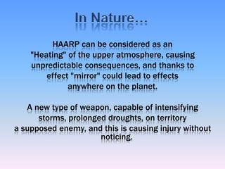 HAARP can be considered as an "Heating" of the upper atmosphere, causing unpredictable consequences, and thanks to effect "mirror" could lead to effects anywhere on the planet. A new type of weapon, capable of intensifying storms, prolonged droughts, on territory a supposed enemy, and this is causing injury without noticing. In Nature…