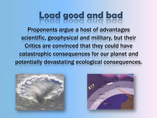 Load good and badProponents argue a host of advantages scientific, geophysical and military, but their Critics are convinced that they could have catastrophic consequences for our planet and potentially devastating ecological consequences. 