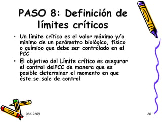 PASO 8: Definición de límites críticos Un límite crítico es el valor máximo y/o mínimo de un parámetro biológico, físico o químico que debe ser controlado en el PCC El objetivo del Límite crítico es asegurar el control delPCC de manera que es posible determinar el momento en que éste se sale de control 