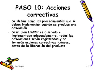 PASO 10: Acciones correctivas Se define como los procedimientos que se deben implementar cuando se produce una desviación Si un plan HACCP es diseñado e implementado adecuadamente, todas las desviaciones serán registradas y se tomarán acciones correctivas idóneas, antes de la liberación del producto 