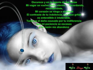 Oscurece y en la agonía de las horas Mi vagar se vuelve lento, eterno … recordando, recordándote, Mi corazón se niega a olvidarte El contraste de tu indolencia, me hace gritar  es entendible é intolerable.  Tanto es el daño causado por tu indiferencia  que mi paciencia se escasea  y mi razón me abandona  