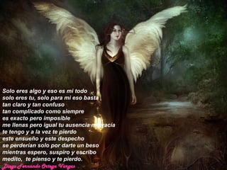 Solo eres algo y eso es mi todo  solo eres tu, solo para mi eso basta  tan claro y tan confuso  tan complicado como siempre  es exacto pero imposible  me llenas pero igual tu ausencia me vacía  te tengo y a la vez te pierdo  este ensueño y este despecho  se perderían solo por darte un beso  mientras espero, suspiro y escribo  medito,  te pienso y te pierdo. Diego Fernando Ortega Vargas 