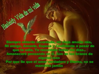 Siempre estarás recordada, mi vieja amada mía,  Mi amiga, Amante, Esposa y Confidente a pesar de que te odie, Te recordare todos los días..  Amaneceré pensando en ti, Aún en los brazos de alguien mas  Por que Se que el amor verdadero y Eterno, no se marchita jamás   Hasleidy Vida de mi vida 
