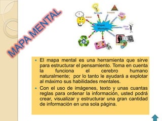  El mapa mental es una herramienta que sirve
  para estructurar el pensamiento. Toma en cuenta
  la     funciona       el     cerebro     humano
  naturalmente; por lo tanto le ayudará a explotar
  al máximo sus habilidades mentales.
 Con el uso de imágenes, texto y unas cuantas
  reglas para ordenar la información, usted podrá
  crear, visualizar y estructurar una gran cantidad
  de información en una sola página.
 
