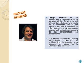    George      Siemens       es  un
    teórico1 en la enseñanza en la
    sociedad digital. Es el autor del
    artículo Conectivismo: Una teoría
    de la enseñanza para la era
    digital y del libro Conociendo el
    conocimiento, una exploración del
    impacto del contexto cambiante y
    de     las   características  del
    conocimiento.

   Fue director asociado del Learning
    Technologies       Centre       en
    la Universidad de Manitoba, y ha
    aceptado un puesto en la
    Universidad de Athabasca
 
