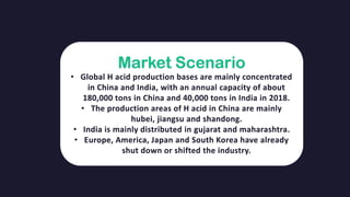 Market Scenario
• Global H acid production bases are mainly concentrated
in China and India, with an annual capacity of about
180,000 tons in China and 40,000 tons in India in 2018.
• The production areas of H acid in China are mainly
hubei, jiangsu and shandong.
• India is mainly distributed in gujarat and maharashtra.
• Europe, America, Japan and South Korea have already
shut down or shifted the industry.
 
