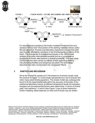 Refinery Process Stream Purification Refinery Process Catalysts Troubleshooting Refinery Process Catalyst Start-Up / Shutdown
Activation Reduction In-situ Ex-situ Sulfiding Specializing in Refinery Process Catalyst Performance Evaluation Heat & Mass
Balance Analysis Catalyst Remaining Life Determination Catalyst Deactivation Assessment Catalyst Performance
Characterization Refining & Gas Processing & Petrochemical Industries Catalysts / Process Technology - Hydrogen Catalysts /
Process Technology – Ammonia Catalyst Process Technology - Methanol Catalysts / process Technology – Petrochemicals
Specializing in the Development & Commercialization of New Technology in the Refining & Petrochemical Industries
Web Site: www.GBHEnterprises.com
For etymological consistency the kinetic modelers christened the tarry
residues "Ghost Acid" (that portion of the starting materials whose useful
life has departed). Process and laboratory experience showed that yield
was crucially affected by variations in the time/temperature history of the
batch. The emergence of analytical techniques in the 1960s made
analysis of process intermediates possible and as a consequence
elucidation of kinetic data became a distinct probability. This case study
summarizes the work carried out aimed at both optimizing existing
manufacturing facilities and designing new plant. The technology
described has been incorporated into a European Plants.
3 KINETICS AND MECHANISM
Since the reaction is carried out in the presence of excess caustic soda
the scheme of Figure 1 is most simply represented by a set of pseudo first
order mass action kinetic equations. This simple model was subsequently
found to fit the experimental data within the accuracy of that data. From
isothermal laboratory fusions at different temperature levels the activation
energies and pre-exponential factors were determined. In terms of H-Acid
yield, only reactions I, II and III (see Figure 1) are of direct interest for
further modeling. Mass balances on Koch and H-Acids may be written:
 