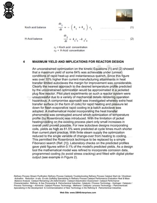 Refinery Process Stream Purification Refinery Process Catalysts Troubleshooting Refinery Process Catalyst Start-Up / Shutdown
Activation Reduction In-situ Ex-situ Sulfiding Specializing in Refinery Process Catalyst Performance Evaluation Heat & Mass
Balance Analysis Catalyst Remaining Life Determination Catalyst Deactivation Assessment Catalyst Performance
Characterization Refining & Gas Processing & Petrochemical Industries Catalysts / Process Technology - Hydrogen Catalysts /
Process Technology – Ammonia Catalyst Process Technology - Methanol Catalysts / process Technology – Petrochemicals
Specializing in the Development & Commercialization of New Technology in the Refining & Petrochemical Industries
Web Site: www.GBHEnterprises.com
4 MAXIMUM YIELD AND IMPLICATIONS FOR REACTOR DESIGN
An unconstrained optimization on the kinetic Equations (1) and (2) showed
that a maximum yield of some 84% was achievable under (unreal)
conditions of rapid heat-up and instantaneous quench. Since this figure
was over 10% higher than current manufacturing attainments in heat
transfer limited autoclaves the margin for improvement was considerable.
Clearly the nearest approach to the desired temperature profile predicted
by the unconstrained optimization would be approximated in a jacketed
plug flow reactor. Pilot plant experiments on such a reactor system were
unsuccessful due to a variety of mechanical details rendering operation
hazardous. A compromise approach was investigated whereby extra heat
transfer surface (in the form of coils) for rapid heating and pressure let
down for flash evaporative rapid cooling in a batch autoclave was
adopted. A mathematical model incorporating the heat transfer
phenomena was constructed around which optimization of temperature
profile (by Rosenbrock) was introduced. With the limitation of jacket
heating/cooling on the existing process plant only small increases in
overall yield proved possible. For new autoclave designs incorporating
coils, yields as high as 81.5% were predicted at cycle times much shorter
than current plant practice. With finite steam supply the optimization
reduced to the single variable of change-over from heating to cooling.
This permitted the Rosenbrock technique to be replaced by a simple
Fibonacci search (Ref. [1]). Laboratory checks on the predicted profiles
gave yield figures within 0.1% of the model's predicted yields. As a design
tool the mathematical model was refined to incorporate corrosion data,
programmed cooling (to avoid stress cracking) and fitted with digital plotter
output (see example in Figure 2).
 