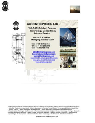 Refinery Process Stream Purification Refinery Process Catalysts Troubleshooting Refinery Process Catalyst Start-Up / Shutdown
Activation Reduction In-situ Ex-situ Sulfiding Specializing in Refinery Process Catalyst Performance Evaluation Heat & Mass
Balance Analysis Catalyst Remaining Life Determination Catalyst Deactivation Assessment Catalyst Performance
Characterization Refining & Gas Processing & Petrochemical Industries Catalysts / Process Technology - Hydrogen Catalysts /
Process Technology – Ammonia Catalyst Process Technology - Methanol Catalysts / process Technology – Petrochemicals
Specializing in the Development & Commercialization of New Technology in the Refining & Petrochemical Industries
Web Site: www.GBHEnterprises.com
 