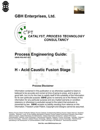 Refinery Process Stream Purification Refinery Process Catalysts Troubleshooting Refinery Process Catalyst Start-Up / Shutdown
Activation Reduction In-situ Ex-situ Sulfiding Specializing in Refinery Process Catalyst Performance Evaluation Heat & Mass
Balance Analysis Catalyst Remaining Life Determination Catalyst Deactivation Assessment Catalyst Performance
Characterization Refining & Gas Processing & Petrochemical Industries Catalysts / Process Technology - Hydrogen Catalysts /
Process Technology – Ammonia Catalyst Process Technology - Methanol Catalysts / process Technology – Petrochemicals
Specializing in the Development & Commercialization of New Technology in the Refining & Petrochemical Industries
Web Site: www.GBHEnterprises.com
GBH Enterprises, Ltd.
Process Engineering Guide:
GBHE-PEG-RXT-813
H - Acid Caustic Fusion Stage
Process Disclaimer
Information contained in this publication or as otherwise supplied to Users is
believed to be accurate and correct at time of going to press, and is given in
good faith, but it is for the User to satisfy itself of the suitability of the information
for its own particular purpose. GBHE gives no warranty as to the fitness of this
information for any particular purpose and any implied warranty or condition
(statutory or otherwise) is excluded except to the extent that exclusion is
prevented by law. GBHE accepts no liability resulting from reliance on this
information. Freedom under Patent, Copyright and Designs cannot be assumed.
 