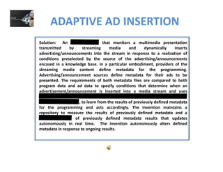 ADAPTIVE AD INSERTION
Solution: An that monitors a multimedia presentation
transmitted by streaming media and dynamically inserts
advertising/announcements into the stream in response to a realization ofadvertising/announcements into the stream in response to a realization of
conditions preselected by the source of the advertising/announcements
encased in a knowledge base. In a particular embodiment, providers of the
streaming media content define metadata for the programming.
Advertising/announcement sources define metadata for their ads to beAdvertising/announcement sources define metadata for their ads to be
presented. The requirements of both metadata files are compared to both
program data and ad data to specify conditions that determine when an
advertisement/announcement is inserted into a media stream and uses
, to learn from the results of previously defined metadata
for the programming and acts accordingly. The invention maintains a
repository to measure the results of previously defined metadata and a
of previously defined metadata results that updatesof previously defined metadata results that updates
autonomously in real time. The invention autonomously alters defined
metadata in response to ongoing results.
 