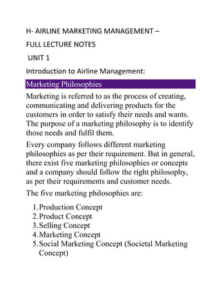 H- AIRLINE MARKETING MANAGEMENT –
FULL LECTURE NOTES
UNIT 1
Introduction to Airline Management:
Marketing Philosophies
Marketing is referred to as the process of creating,
communicating and delivering products for the
customers in order to satisfy their needs and wants.
The purpose of a marketing philosophy is to identify
those needs and fulfil them.
Every company follows different marketing
philosophies as per their requirement. But in general,
there exist five marketing philosophies or concepts
and a company should follow the right philosophy,
as per their requirements and customer needs.
The five marketing philosophies are:
1.Production Concept
2.Product Concept
3.Selling Concept
4.Marketing Concept
5.Social Marketing Concept (Societal Marketing
Concept)
 