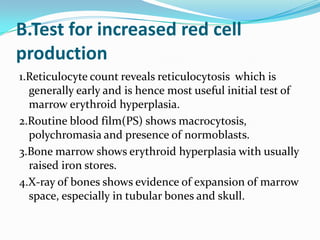 B.Test for increased red cell
production
1.Reticulocyte count reveals reticulocytosis which is
  generally early and is hence most useful initial test of
  marrow erythroid hyperplasia.
2.Routine blood film(PS) shows macrocytosis,
  polychromasia and presence of normoblasts.
3.Bone marrow shows erythroid hyperplasia with usually
  raised iron stores.
4.X-ray of bones shows evidence of expansion of marrow
  space, especially in tubular bones and skull.
 