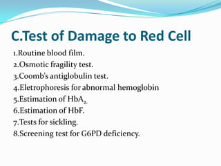 C.Test of Damage to Red Cell
1.Routine blood film.
2.Osmotic fragility test.
3.Coomb’s antiglobulin test.
4.Eletrophoresis for abnormal hemoglobin
5.Estimation of HbA2.
6.Estimation of HbF.
7.Tests for sickling.
8.Screening test for G6PD deficiency.
 