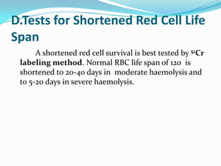 D.Tests for Shortened Red Cell Life
Span
      A shortened red cell survival is best tested by 51Cr
 labeling method. Normal RBC life span of 120 is
 shortened to 20-40 days in moderate haemolysis and
 to 5-20 days in severe haemolysis.
 