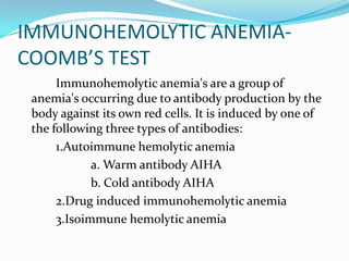 IMMUNOHEMOLYTIC ANEMIA-
COOMB’S TEST
      Immunohemolytic anemia's are a group of
 anemia's occurring due to antibody production by the
 body against its own red cells. It is induced by one of
 the following three types of antibodies:
      1.Autoimmune hemolytic anemia
             a. Warm antibody AIHA
             b. Cold antibody AIHA
      2.Drug induced immunohemolytic anemia
      3.Isoimmune hemolytic anemia
 