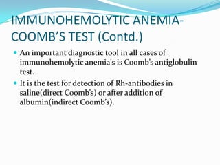 IMMUNOHEMOLYTIC ANEMIA-
COOMB’S TEST (Contd.)
 An important diagnostic tool in all cases of
  immunohemolytic anemia's is Coomb’s antiglobulin
  test.
 It is the test for detection of Rh-antibodies in
  saline(direct Coomb’s) or after addition of
  albumin(indirect Coomb’s).
 