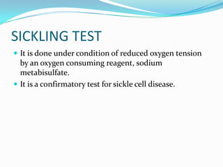 SICKLING TEST
 It is done under condition of reduced oxygen tension
  by an oxygen consuming reagent, sodium
  metabisulfate.
 It is a confirmatory test for sickle cell disease.
 
