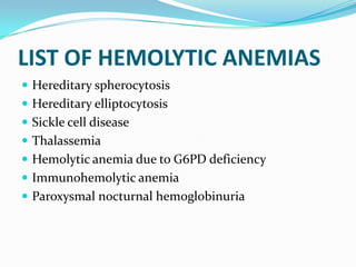 LIST OF HEMOLYTIC ANEMIAS
 Hereditary spherocytosis
 Hereditary elliptocytosis
 Sickle cell disease
 Thalassemia
 Hemolytic anemia due to G6PD deficiency
 Immunohemolytic anemia
 Paroxysmal nocturnal hemoglobinuria
 