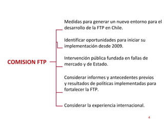 COMISION FTP <ul><li>Medidas para generar un nuevo entorno para el desarrollo de la FTP en Chile.  </li></ul>Identificar o...