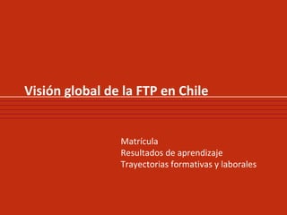 Visión global de la FTP en Chile Matrícula Resultados de aprendizaje Trayectorias formativas y laborales  