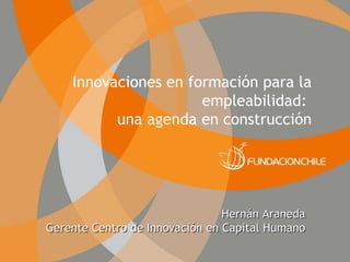 Innovaciones en formación para la empleabilidad:  una agenda en construcción Hernán Araneda Gerente Centro de Innovación en Capital Humano 