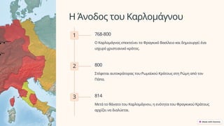 Η Άνοδος του Καρλομάγνου
1 768-800
Ο Καρλομάγνος επεκτείνει το Φραγκικό Βασίλειο και δημιουργεί ένα
ισχυρό χριστιανικό κράτος.
2 800
Στέφεται αυτοκράτορας του Ρωμαϊκού Κράτους στη Ρώμη από τον
Πάπα.
3 814
Μετά το θάνατο του Καρλομάγνου, η ενότητα του Φραγκικού Κράτους
αρχίζει να διαλύεται.
 