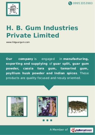 09953353983
A Member of
H. B. Gum Industries
Private Limited
www.hbguargum.com
Our company is engaged in manufacturing,
exporting and supplying of guar split, guar gum
powder, cassia tora gum, tamarind gum,
psyllium husk powder and Indian spices. These
products are quality focused and resuly oriented.
 