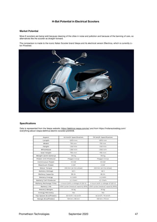 H-Bat Potential in Electrical Scooters
More E-scooters are being sold because cleaning of the cities in noise and pollution and because of the banning of cars, so
alternatives like the scooter as straight forward.

The comparison is made to the iconic Italian Scooter brand Vespa and its electrical version Ellectrica, which is currently Li-
Ion Powered.
Market Potential
Data is represented from the Vespa website, https://elettrica.vespa.com/en/ and from https://indianautosblog.com/
everything-about-vespa-elettrica-electric-scooter-p320558.

Specifications
Prometheon Technologies September 2020 47
 