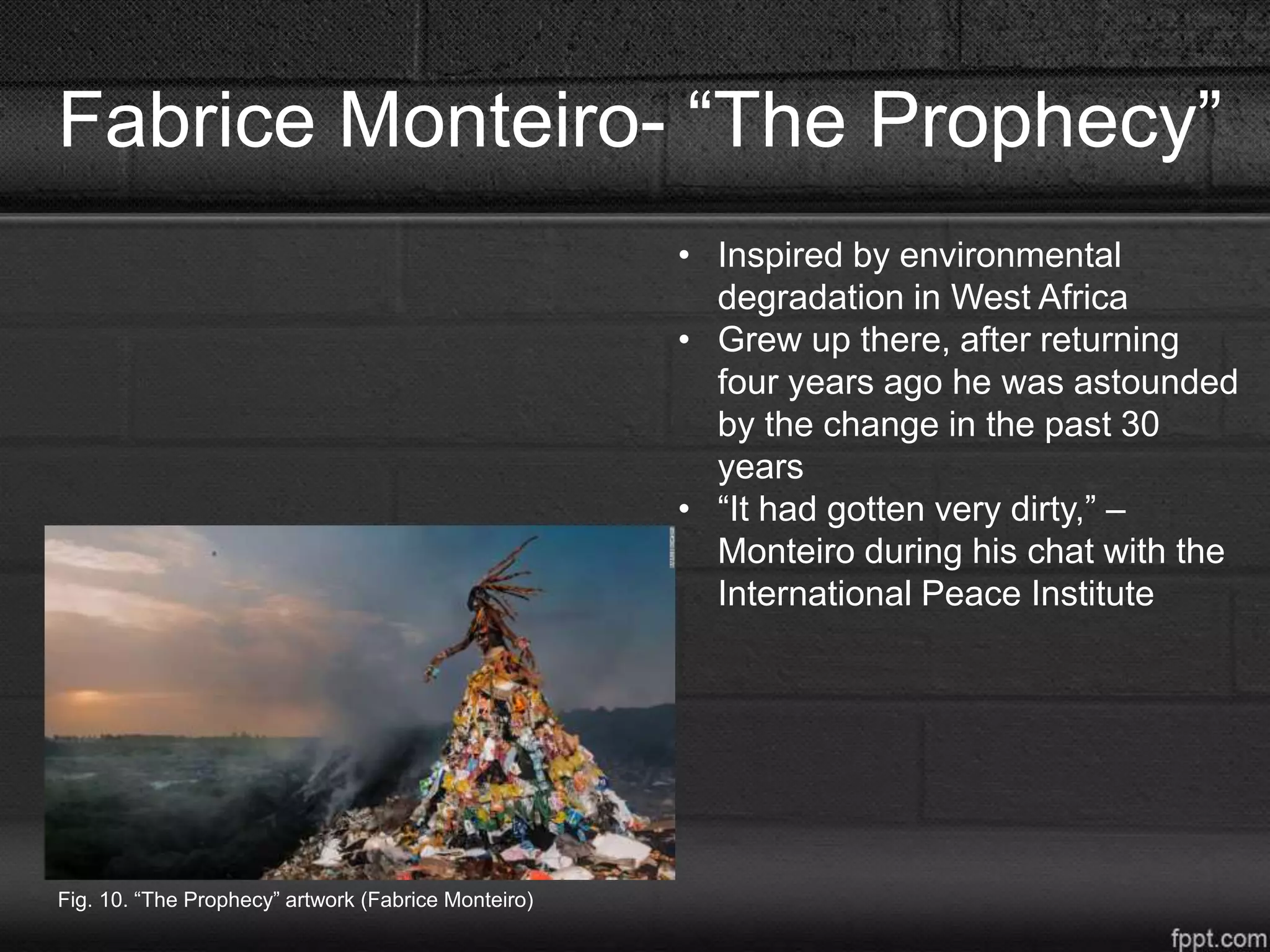 Fabrice Monteiro- “The Prophecy”
• Inspired by environmental
degradation in West Africa
• Grew up there, after returning
four years ago he was astounded
by the change in the past 30
years
• “It had gotten very dirty,” –
Monteiro during his chat with the
International Peace Institute
Fig. 10. “The Prophecy” artwork (Fabrice Monteiro)
 