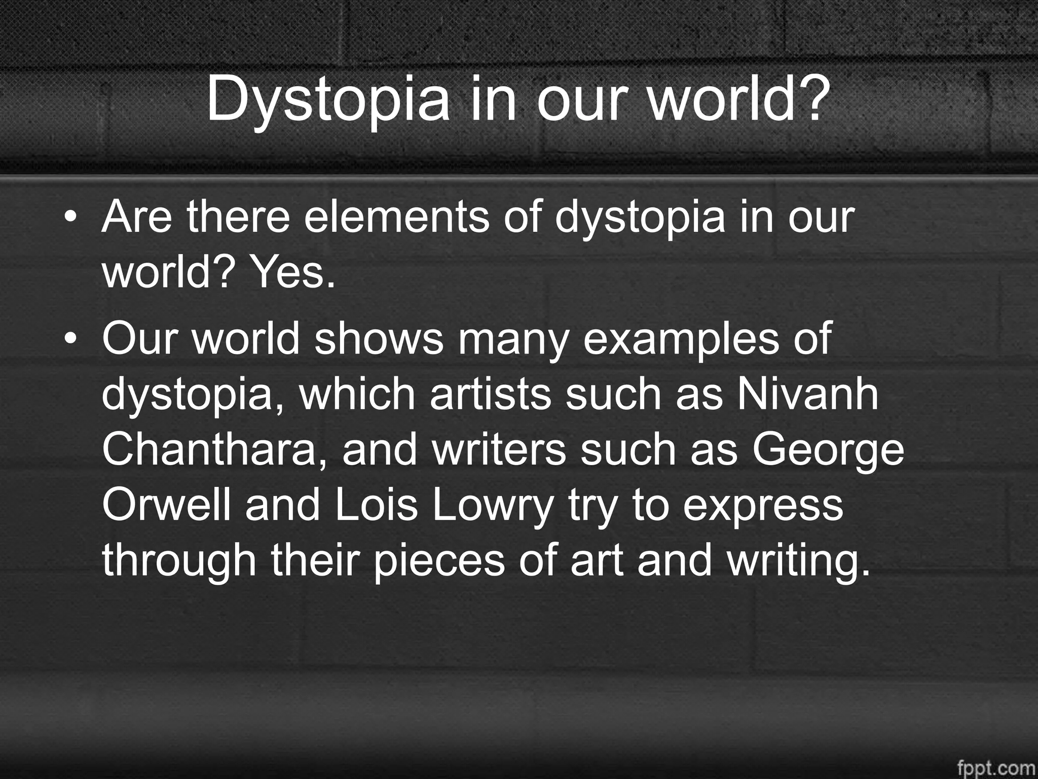 Dystopia in our world?
• Are there elements of dystopia in our
world? Yes.
• Our world shows many examples of
dystopia, which artists such as Nivanh
Chanthara, and writers such as George
Orwell and Lois Lowry try to express
through their pieces of art and writing.
 
