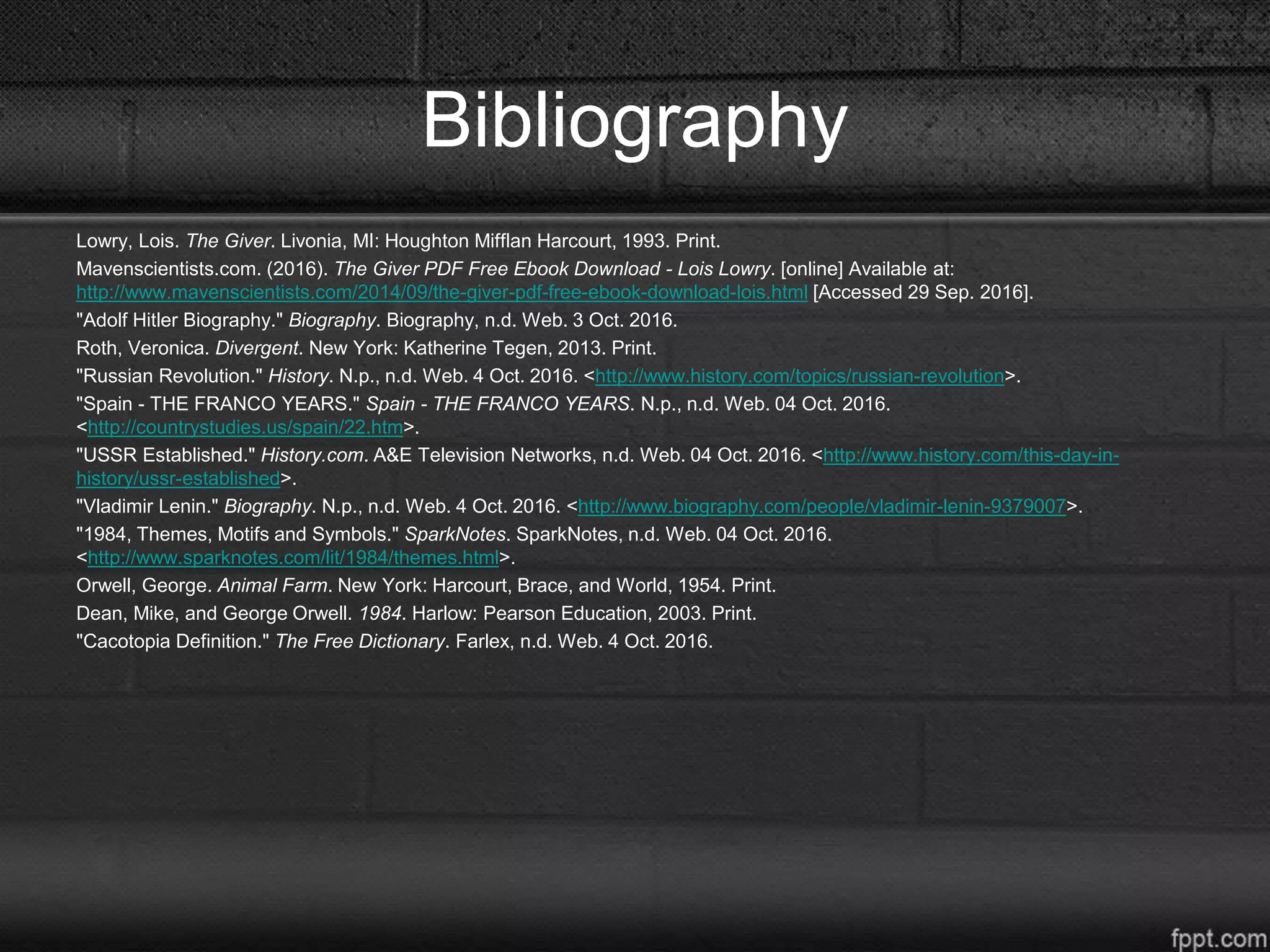 Bibliography
Lowry, Lois. The Giver. Livonia, MI: Houghton Mifflan Harcourt, 1993. Print.
Mavenscientists.com. (2016). The Giver PDF Free Ebook Download - Lois Lowry. [online] Available at:
http://www.mavenscientists.com/2014/09/the-giver-pdf-free-ebook-download-lois.html [Accessed 29 Sep. 2016].
"Adolf Hitler Biography." Biography. Biography, n.d. Web. 3 Oct. 2016.
Roth, Veronica. Divergent. New York: Katherine Tegen, 2013. Print.
"Russian Revolution." History. N.p., n.d. Web. 4 Oct. 2016. <http://www.history.com/topics/russian-revolution>.
"Spain - THE FRANCO YEARS." Spain - THE FRANCO YEARS. N.p., n.d. Web. 04 Oct. 2016.
<http://countrystudies.us/spain/22.htm>.
"USSR Established." History.com. A&E Television Networks, n.d. Web. 04 Oct. 2016. <http://www.history.com/this-day-in-
history/ussr-established>.
"Vladimir Lenin." Biography. N.p., n.d. Web. 4 Oct. 2016. <http://www.biography.com/people/vladimir-lenin-9379007>.
"1984, Themes, Motifs and Symbols." SparkNotes. SparkNotes, n.d. Web. 04 Oct. 2016.
<http://www.sparknotes.com/lit/1984/themes.html>.
Orwell, George. Animal Farm. New York: Harcourt, Brace, and World, 1954. Print.
Dean, Mike, and George Orwell. 1984. Harlow: Pearson Education, 2003. Print.
"Cacotopia Definition." The Free Dictionary. Farlex, n.d. Web. 4 Oct. 2016.
 