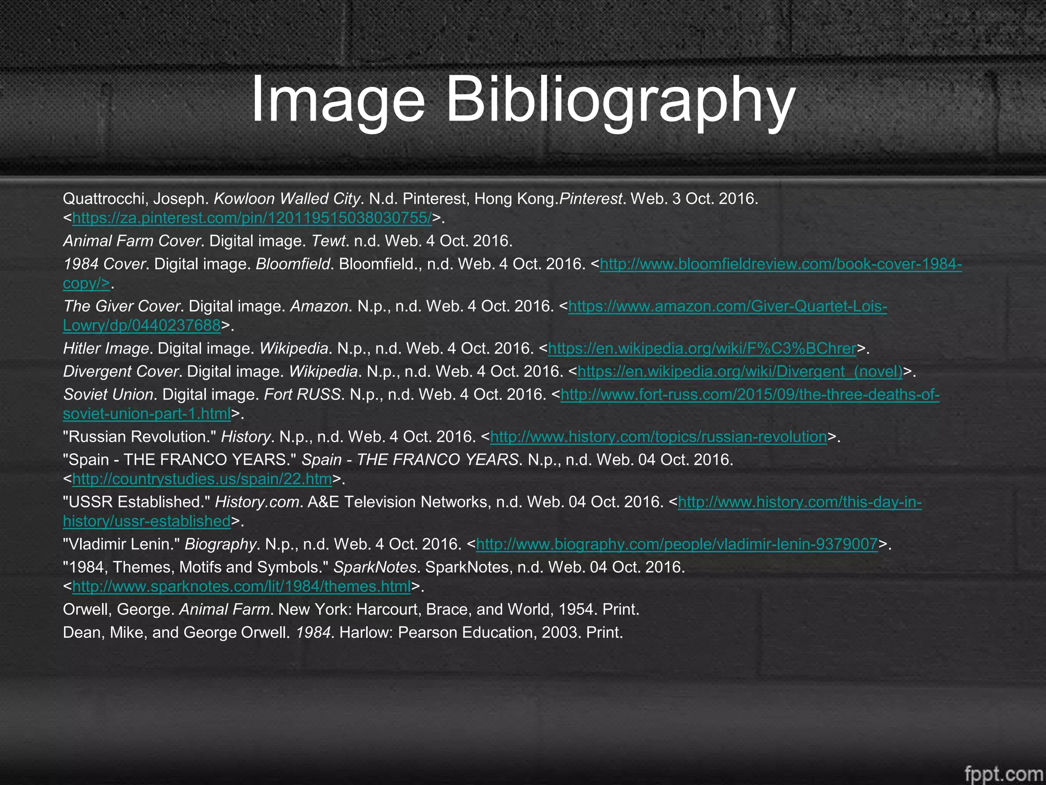 Image Bibliography
Quattrocchi, Joseph. Kowloon Walled City. N.d. Pinterest, Hong Kong.Pinterest. Web. 3 Oct. 2016.
<https://za.pinterest.com/pin/120119515038030755/>.
Animal Farm Cover. Digital image. Tewt. n.d. Web. 4 Oct. 2016.
1984 Cover. Digital image. Bloomfield. Bloomfield., n.d. Web. 4 Oct. 2016. <http://www.bloomfieldreview.com/book-cover-1984-
copy/>.
The Giver Cover. Digital image. Amazon. N.p., n.d. Web. 4 Oct. 2016. <https://www.amazon.com/Giver-Quartet-Lois-
Lowry/dp/0440237688>.
Hitler Image. Digital image. Wikipedia. N.p., n.d. Web. 4 Oct. 2016. <https://en.wikipedia.org/wiki/F%C3%BChrer>.
Divergent Cover. Digital image. Wikipedia. N.p., n.d. Web. 4 Oct. 2016. <https://en.wikipedia.org/wiki/Divergent_(novel)>.
Soviet Union. Digital image. Fort RUSS. N.p., n.d. Web. 4 Oct. 2016. <http://www.fort-russ.com/2015/09/the-three-deaths-of-
soviet-union-part-1.html>.
"Russian Revolution." History. N.p., n.d. Web. 4 Oct. 2016. <http://www.history.com/topics/russian-revolution>.
"Spain - THE FRANCO YEARS." Spain - THE FRANCO YEARS. N.p., n.d. Web. 04 Oct. 2016.
<http://countrystudies.us/spain/22.htm>.
"USSR Established." History.com. A&E Television Networks, n.d. Web. 04 Oct. 2016. <http://www.history.com/this-day-in-
history/ussr-established>.
"Vladimir Lenin." Biography. N.p., n.d. Web. 4 Oct. 2016. <http://www.biography.com/people/vladimir-lenin-9379007>.
"1984, Themes, Motifs and Symbols." SparkNotes. SparkNotes, n.d. Web. 04 Oct. 2016.
<http://www.sparknotes.com/lit/1984/themes.html>.
Orwell, George. Animal Farm. New York: Harcourt, Brace, and World, 1954. Print.
Dean, Mike, and George Orwell. 1984. Harlow: Pearson Education, 2003. Print.
 