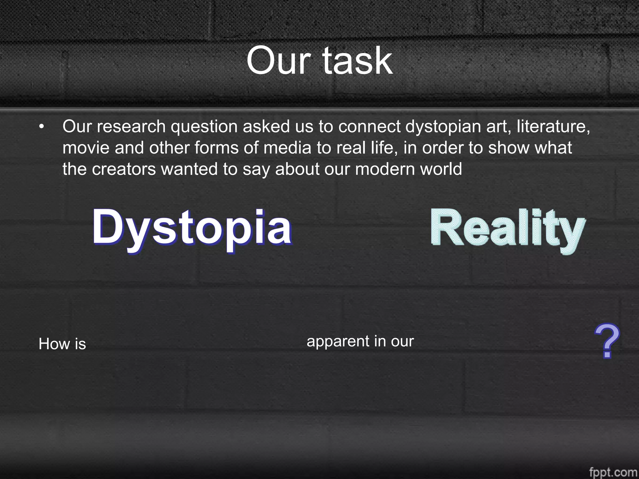 Our task
• Our research question asked us to connect dystopian art, literature,
movie and other forms of media to real life, in order to show what
the creators wanted to say about our modern world
How is apparent in our
 