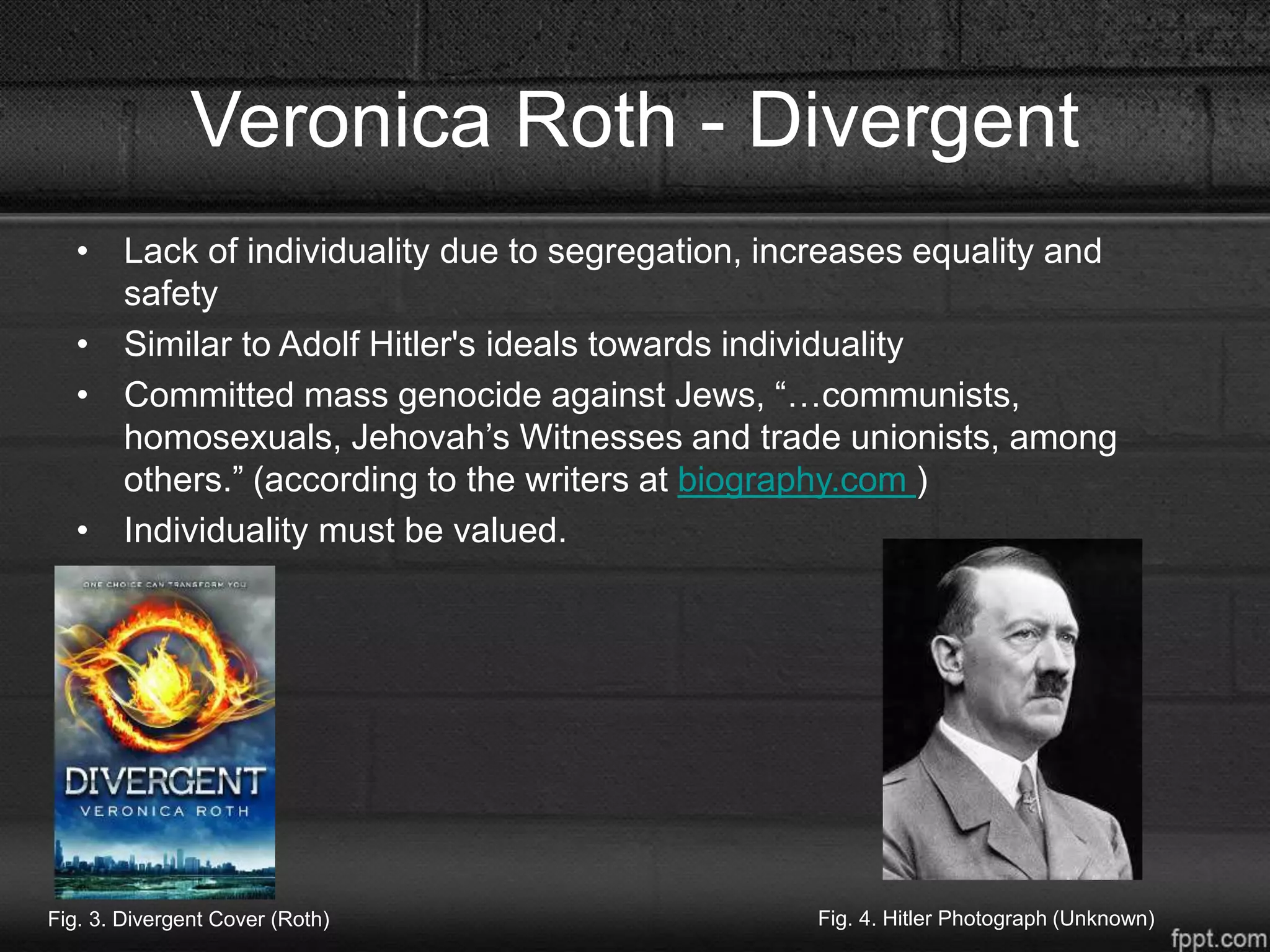 Veronica Roth - Divergent
• Lack of individuality due to segregation, increases equality and
safety
• Similar to Adolf Hitler's ideals towards individuality
• Committed mass genocide against Jews, “…communists,
homosexuals, Jehovah’s Witnesses and trade unionists, among
others.” (according to the writers at biography.com )
• Individuality must be valued.
Fig. 3. Divergent Cover (Roth) Fig. 4. Hitler Photograph (Unknown)
 