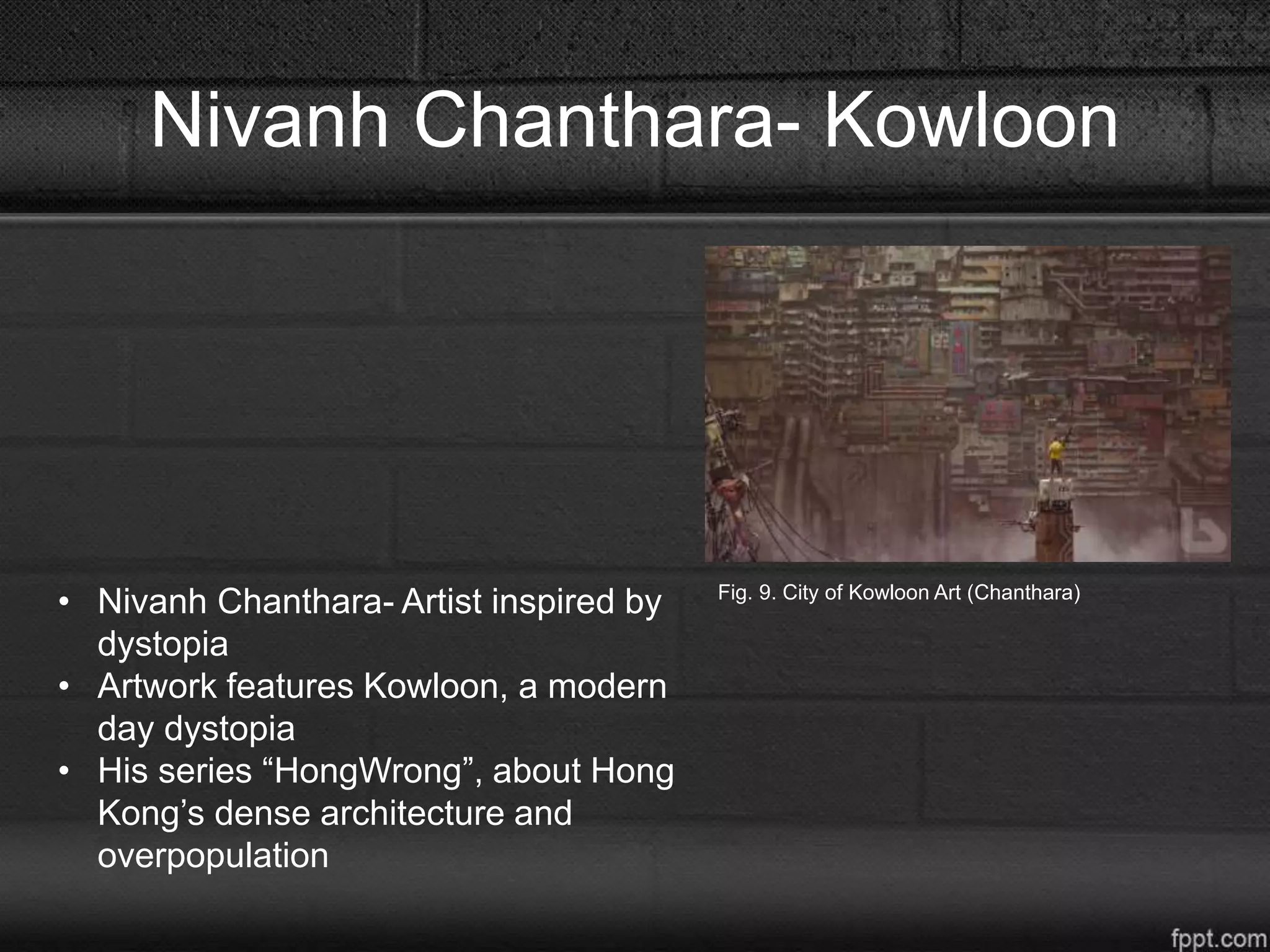 Nivanh Chanthara- Kowloon
Fig. 9. City of Kowloon Art (Chanthara)
• Nivanh Chanthara- Artist inspired by
dystopia
• Artwork features Kowloon, a modern
day dystopia
• His series “HongWrong”, about Hong
Kong’s dense architecture and
overpopulation
 
