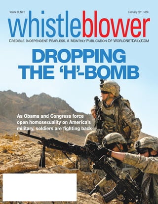 whistleblower
Volume 20, No.2                                                February 2011 $ 7.50




CREDIBLE. INDEPENDENT. FEARLESS. A MONTHLY PUBLICATION OF WORLDNETDAILY.COM




         DROPPING
        THE ‘H’ BOMB
              -

       As Obama and Congress force
       open homosexuality on America’s
       military, soldiers are fighting back
 