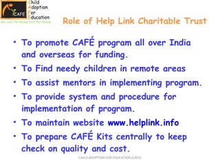 Role of Help Link Charitable Trust To promote CAFÉ program all over India and overseas for funding. To Find needy children in remote areas To assist mentors in implementing program. To provide system and procedure for implementation of program. To maintain website  www.helplink.info To prepare CAFÉ Kits centrally to keep check on quality and cost. CHILD ADOPTION FOR EDUCATION (CAFE) We Link The Noble And The Needy 