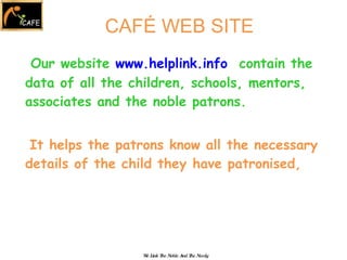 Our website  www.helplink.info   contain the data of all the children, schools, mentors, associates and the noble patrons. It helps the patrons know all the necessary details of the child they have patronised,  We Link The Noble And The Needy CAFÉ WEB SITE 