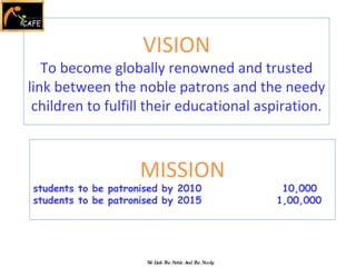 We Link The Noble And The Needy VISION To become globally renowned and trusted link between the noble patrons and the needy children to fulfill their educational aspiration. MISSION students to be patronised by 2010  10,000 students to be patronised by 2015    1,00,000 