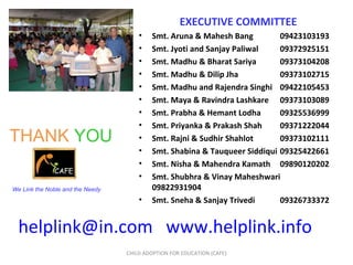 [email_address]   www.helplink.info   CHILD ADOPTION FOR EDUCATION (CAFE) THANK   YOU We Link the Noble and the Needy EXECUTIVE COMMITTEE Smt. Aruna & Mahesh Bang 09423103193 Smt. Jyoti and Sanjay Paliwal 09372925151 Smt. Madhu & Bharat Sariya 09373104208 Smt. Madhu & Dilip Jha 09373102715 Smt. Madhu and Rajendra Singhi 09422105453 Smt. Maya & Ravindra Lashkare 09373103089 Smt. Prabha & Hemant Lodha 09325536999  Smt. Priyanka & Prakash Shah 09371222044 Smt. Rajni & Sudhir Shahlot 09373102111 Smt. Shabina & Tauqueer Siddiqui 09325422661 Smt. Nisha & Mahendra Kamath  09890120202 Smt. Shubhra & Vinay Maheshwari 09822931904 Smt. Sneha & Sanjay Trivedi 09326733372 