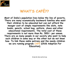 WHAT’S CAFÉ?? Most of India’s population lives below the line of poverty. There are many economically backward families who want their children to be educated but can not afford the meager cost of simple requirements like slate, note books, pencils, school bag, uniform, shoes and other educational requirements. The total cost of these requirements is not more than Rs. 500/- per annum. There are as many people in our society who want to help such children in some way or the other but do not know how. To link these noble patrons and the needy children we are running program  CAFÉ  (Child Adoption For Education). We Link The Noble And The Needy 