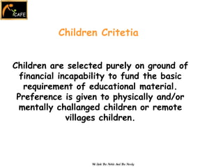 Children Critetia Children are selected purely on ground of financial incapability to fund the basic requirement of educational material. Preference is given to physically and/or mentally challanged children or remote villages children. We Link The Noble And The Needy 
