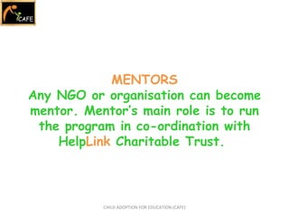CHILD ADOPTION FOR EDUCATION (CAFE) MENTORS Any NGO or organisation can become mentor. Mentor’s main role is to run the program in co-ordination with Help Link  Charitable Trust.  